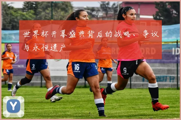 世界杯开幕盛典背后的战略、争议与永恒遗产