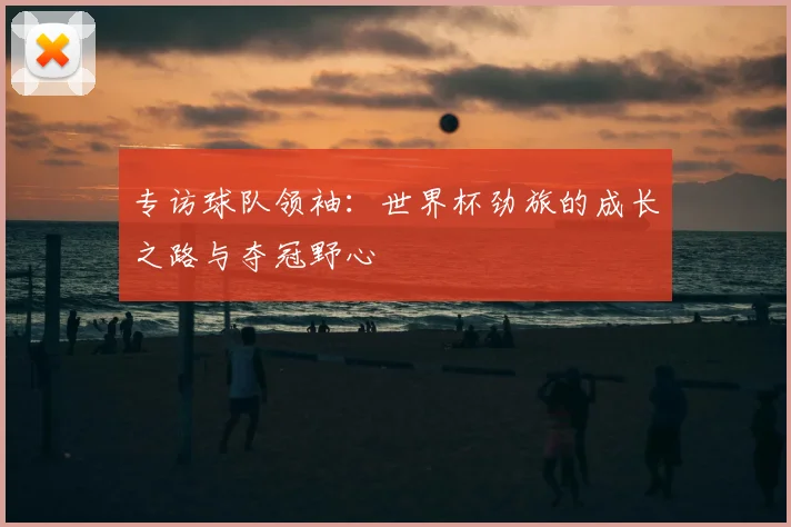 专访球队领袖:世界杯劲旅的成长之路与夺冠野心