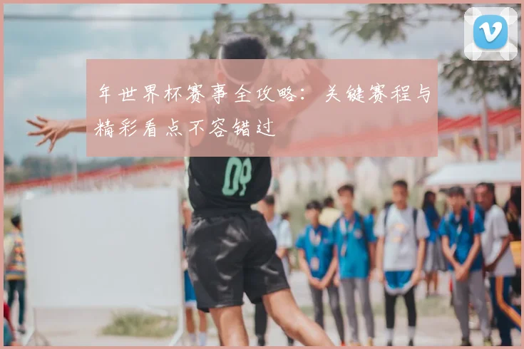 年世界杯赛事全攻略:关键赛程与精彩看点不容错过