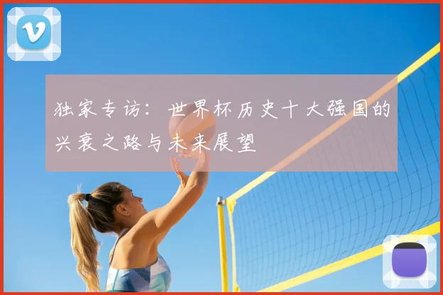 独家专访:世界杯历史十大强国的兴衰之路与未来展望