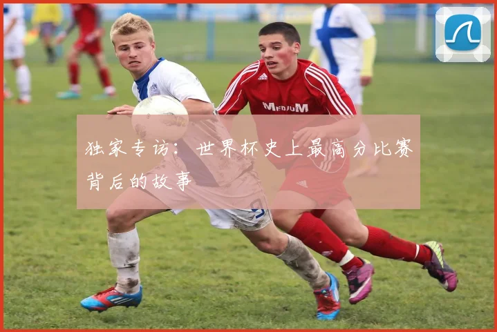 独家专访:世界杯史上最高分比赛背后的故事