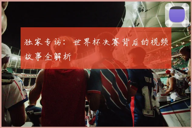 独家专访:世界杯决赛背后的视频故事全解析