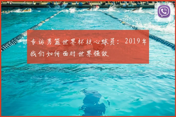 专访男篮世界杯核心球员：2019年我们如何面对世界强敌