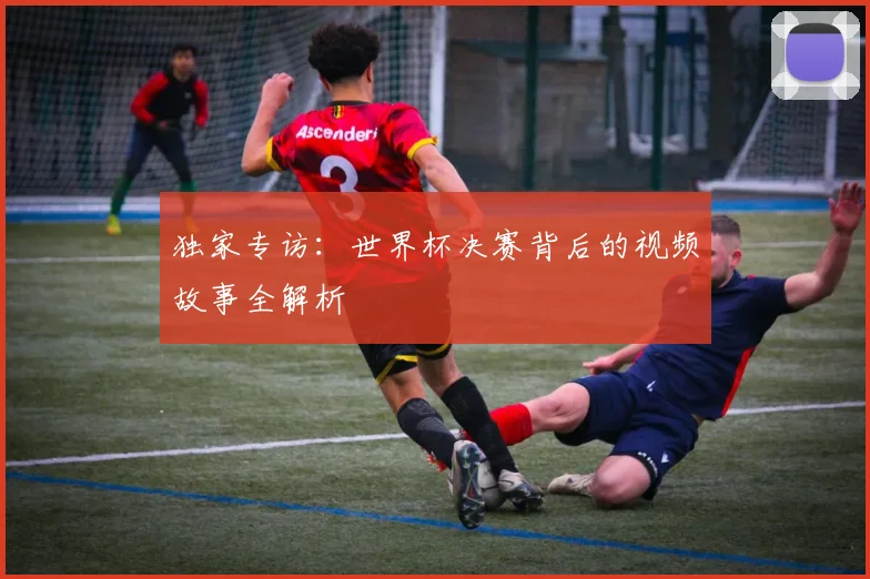 独家专访:世界杯决赛背后的视频故事全解析
