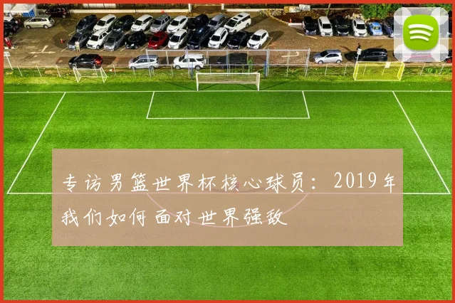 专访男篮世界杯核心球员：2019年我们如何面对世界强敌