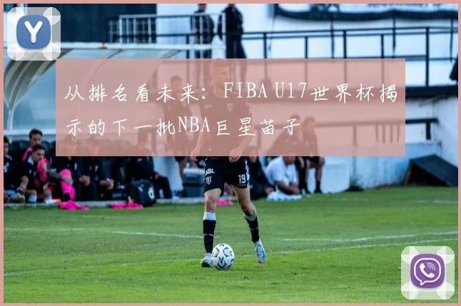 从排名看未来:FIBA U17世界杯揭示的下一批NBA巨星苗子
