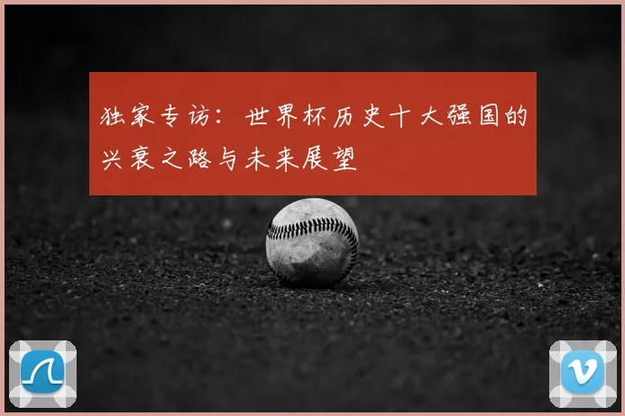 独家专访:世界杯历史十大强国的兴衰之路与未来展望
