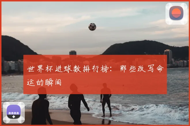 世界杯进球数排行榜:那些改写命运的瞬间