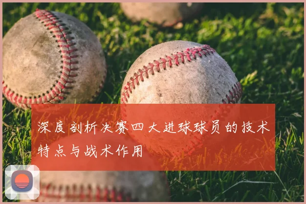 深度剖析决赛四大进球球员的技术特点与战术作用