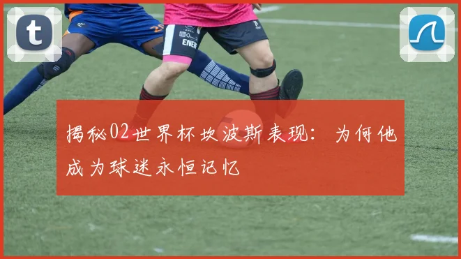 揭秘02世界杯坎波斯表现:为何他成为球迷永恒记忆
